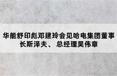 华能舒印彪邓建玲会见哈电集团董事长斯泽夫、 总经理吴伟章